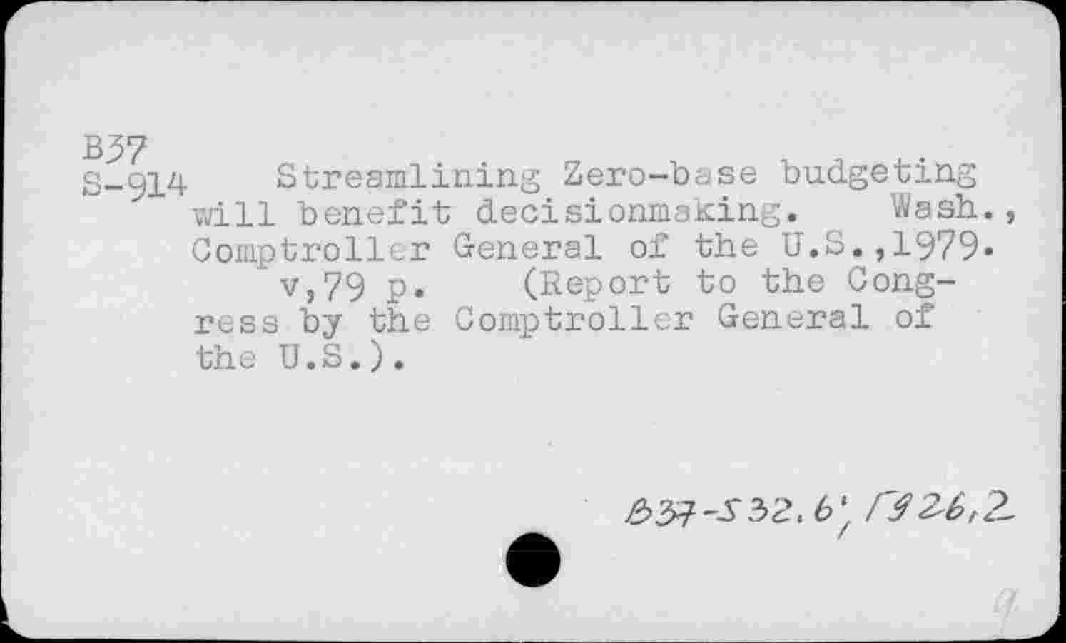 ﻿S-Q14 Streamlining Zero-base budgeting vail benefit decisionmaming. Wash., Comptroller General of the U.S.,1979» v,79 p. (Report to the Congress by the Comptroller General of the U.S.).
^>37-^32.6' /7 3^,2-